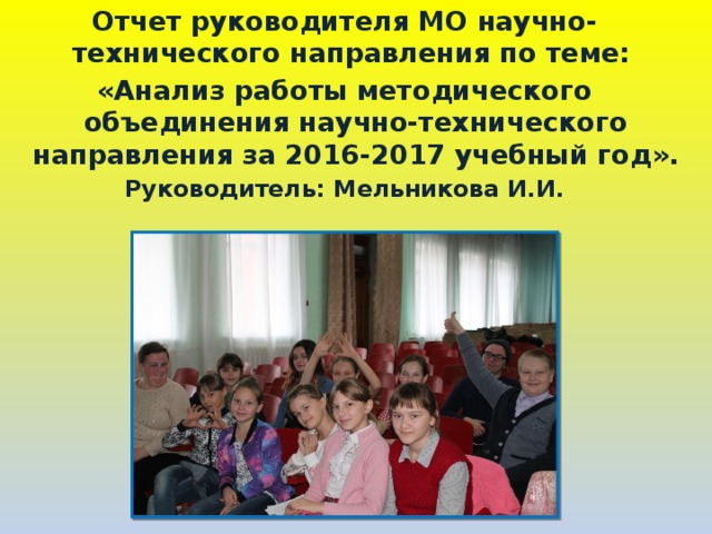 Отчет руководителя МО научно-технического направления по теме: «Анализ работы методического объединения научно-технического направления за 2016-2017 учебный год». Руководитель: Мельникова И.И.   