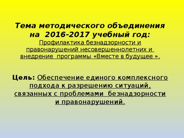   Тема методического объединения на 2016-2017 учебный год: Профилактика безнадзорности и правонарушений несовершеннолетних и внедрение программы «Вместе в будущее ».   Цель: Обеспечение единого комплексного подхода к разрешению ситуаций, связанных с проблемами безнадзорности и правонарушений.        
