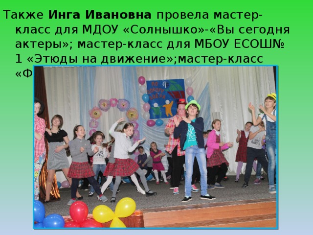 Также Инга Ивановна провела мастер-класс для МДОУ «Солнышко»-«Вы сегодня актеры»; мастер-класс для МБОУ ЕСОШ№ 1 «Этюды на движение»;мастер-класс «Флэшмоб актеров»,ко Дню инвалидов. 