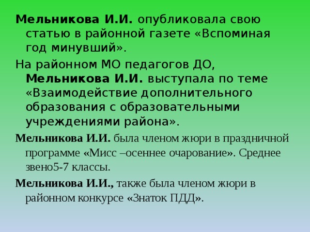 Мельникова И.И. опубликовала свою статью в районной газете «Вспоминая год минувший». На районном МО педагогов ДО, Мельникова И.И. выступала по теме «Взаимодействие дополнительного образования с образовательными учреждениями района». Мельникова И.И. была членом жюри в праздничной программе «Мисс –осеннее очарование». Среднее звено5-7 классы. Мельникова И.И., также была членом жюри в районном конкурсе «Знаток ПДД». 