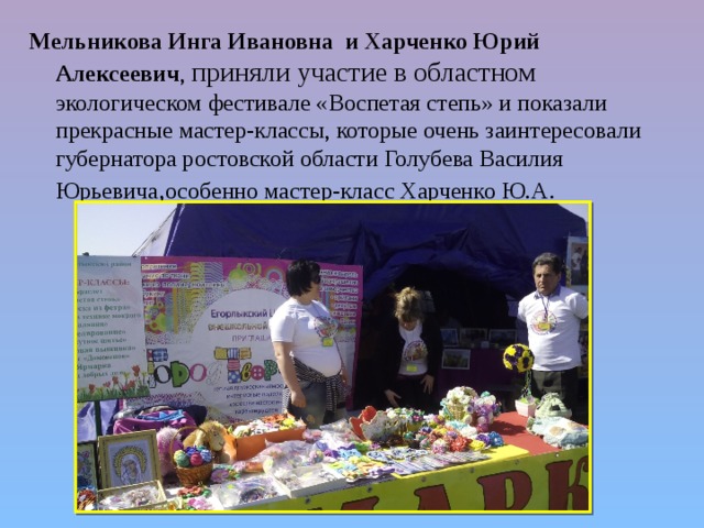 Мельникова Инга Ивановна и Харченко Юрий Алексеевич , приняли участие в областном экологическом фестивале «Воспетая степь» и показали прекрасные мастер-классы, которые очень заинтересовали губернатора ростовской области Голубева Василия Юрьевича , особенно мастер-класс Харченко Ю.А . 