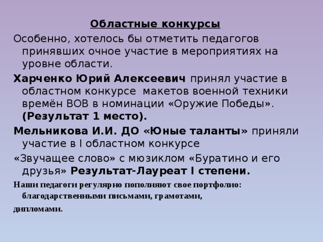  Областные конкурсы Особенно, хотелось бы отметить педагогов принявших очное участие в мероприятиях на уровне области. Харченко Юрий Алексеевич принял участие в областном конкурсе макетов военной техники времён ВОВ в номинации «Оружие Победы». (Результат 1 место). Мельникова И.И. ДО «Юные таланты» приняли участие в I областном конкурсе «Звучащее слово» с мюзиклом «Буратино и его друзья» Результат-Лауреат  I степени. Наши педагоги регулярно пополняют свое портфолио: благодарственными письмами, грамотами, дипломами.   