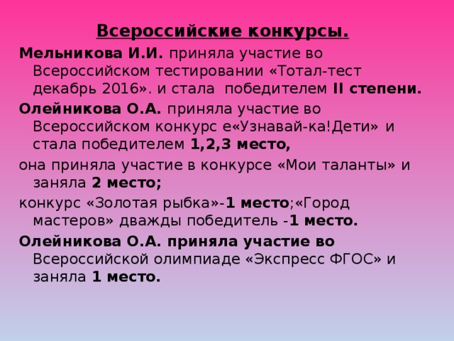 Всероссийские конкурсы. Мельникова И.И. приняла участие во Всероссийском тестировании «Тотал-тест декабрь 2016». и стала победителем II степени. Олейникова О.А. приняла участие во Всероссийском конкурс е«Узнавай-ка!Дети»  и стала победителем 1,2,3 место, она приняла участие в конкурсе «Мои таланты» и заняла 2 место; конкурс «Золотая рыбка»- 1 место ;«Город мастеров» дважды победитель - 1 место. Олейникова О.А. приняла участие во Всероссийской олимпиаде «Экспресс ФГОС» и заняла 1 место. 