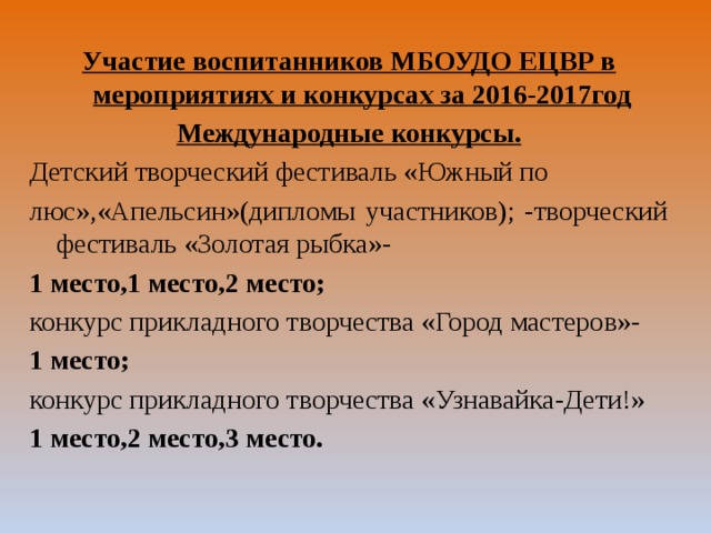  Участие воспитанников МБОУДО ЕЦВР в мероприятиях и конкурсах за 2016-2017год Международные конкурсы. Детский творческий фестиваль «Южный по люс»,«Апельсин»(дипломы участников); -творческий фестиваль «Золотая рыбка»- 1 место,1 место,2 место; конкурс прикладного творчества «Город мастеров»- 1 место; конкурс прикладного творчества «Узнавайка-Дети!» 1 место,2 место,3 место.  