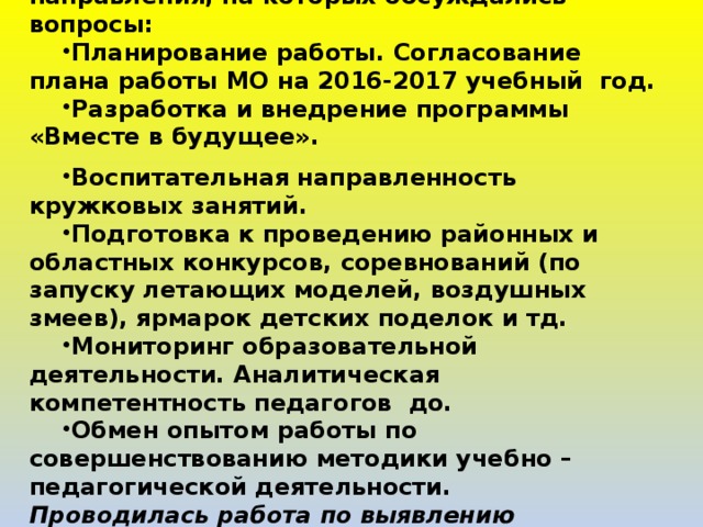 За 2016-2017 учебный год было проведено 5 заседаний МО научно-технического направления, на которых обсуждались вопросы: Планирование работы. Согласование плана работы МО на 2016-2017 учебный год. Разработка и внедрение программы «Вместе в будущее».  Воспитательная направленность кружковых занятий. Подготовка к проведению районных и областных конкурсов, соревнований (по запуску летающих моделей, воздушных змеев), ярмарок детских поделок и тд. Мониторинг образовательной деятельности. Аналитическая компетентность педагогов до. Обмен опытом работы по совершенствованию методики учебно – педагогической деятельности. Проводилась работа по выявлению учащихся, не посещающих занятия, принимались меры по возращению.   
