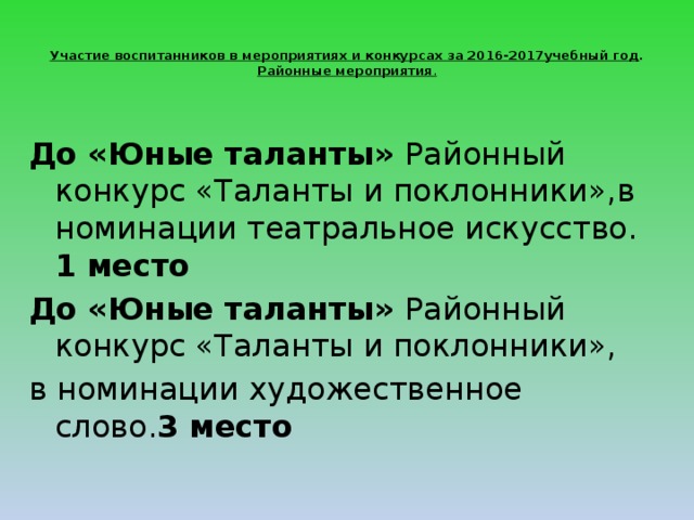  Участие воспитанников в мероприятиях и конкурсах за 2016-2017учебный год .  Районные мероприятия .   До «Юные таланты» Районный конкурс «Таланты и поклонники»,в номинации театральное искусство. 1 место До «Юные таланты» Районный конкурс «Таланты и поклонники», в номинации художественное слово. 3 место   