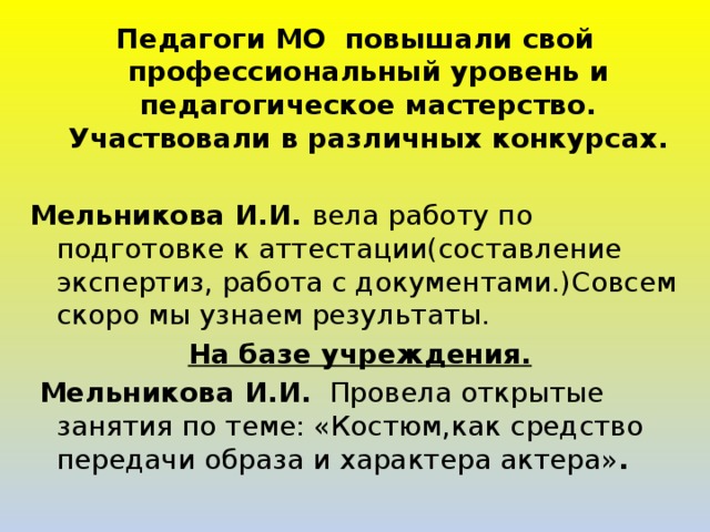 Педагоги МО повышали свой профессиональный уровень и педагогическое мастерство. Участвовали в различных конкурсах.  Мельникова И.И. вела работу по подготовке к аттестации(составление экспертиз, работа с документами.)Совсем скоро мы узнаем результаты.  На базе учреждения.  Мельникова И.И. Провела открытые занятия по теме: «Костюм,как средство передачи образа и характера актера» .   