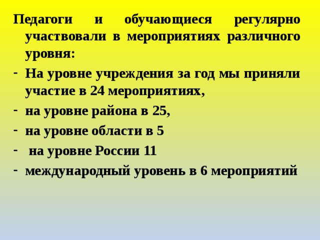 Педагоги и обучающиеся регулярно участвовали в мероприятиях различного уровня: На уровне учреждения за год мы приняли участие в 24 мероприятиях, на уровне района в 25, на уровне области в 5  на уровне России 11 международный уровень в 6 мероприятий   