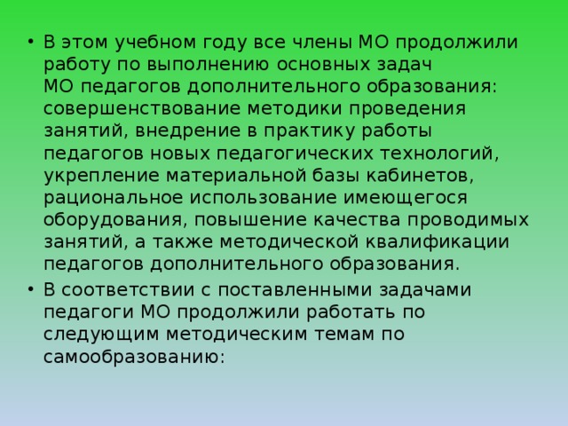 В этом учебном году все члены МО продолжили работу по выполнению основных задач МО   педагогов дополнительного образования: совершенствование методики проведения занятий, внедрение в практику работы педагогов новых педагогических технологий, укрепление материальной базы кабинетов, рациональное использование имеющегося оборудования, повышение качества проводимых занятий, а также методической квалификации педагогов дополнительного образования. В соответствии с поставленными задачами педагоги МО продолжили работать по следующим методическим темам по самообразованию: 