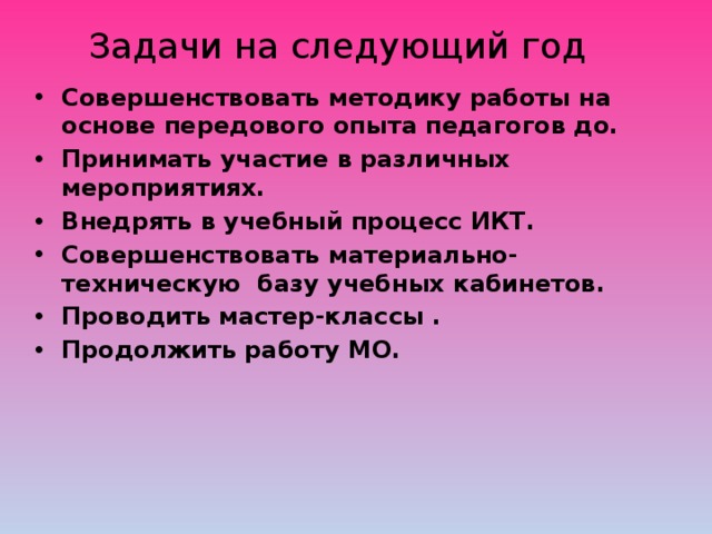 Задачи на следующий год Совершенствовать методику работы на основе передового опыта педагогов до. Принимать участие в различных мероприятиях. Внедрять в учебный процесс ИКТ. Совершенствовать материально-техническую  базу учебных кабинетов. Проводить мастер-классы . Продолжить работу МО. 