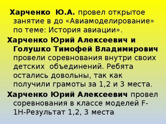  Харченко  Ю.А. провел  открытое занятие в до «Авиамоделирование» по теме: История авиации». Харченко Юрий Алексеевич и Голушко Тимофей Владимирович провели соревнования внутри своих детских объединений. Ребята остались довольны, так как получили грамоты за 1,2 и 3 места. Харченко Юрий Алексеевич провел соревнования в классе моделей F-1Н-Результат 1,2, 3 места 