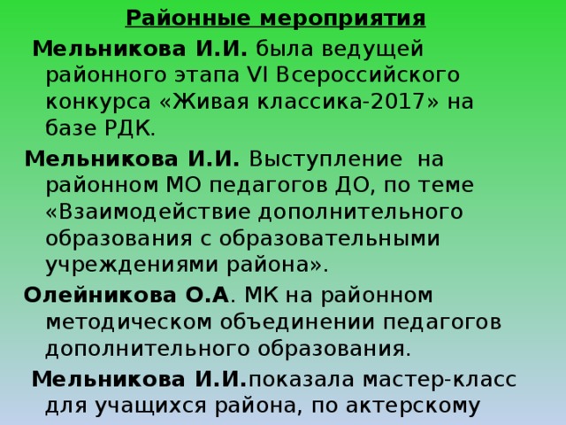 Районные мероприятия  Мельникова И.И. была ведущей районного этапа VI Всероссийского конкурса «Живая классика-2017» на базе РДК. Мельникова И.И. Выступление на районном МО педагогов ДО, по теме «Взаимодействие дополнительного образования с образовательными учреждениями района». Олейникова О.А . МК на районном методическом объединении педагогов дополнительного образования.  Мельникова И.И. показала мастер-класс для учащихся района, по актерскому мастерству  «Инсценирование песни». . 