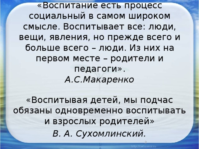 «Воспитание есть процесс социальный в самом широком смысле. Воспитывает все: люди, вещи, явления, но прежде всего и больше всего – люди. Из них на первом месте – родители и педагоги».  А.С.Макаренко   «Воспитывая детей, мы подчас обязаны одновременно воспитывать и взрослых родителей» В. А. Сухомлинский.  