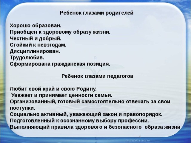 Ребенок глазами родителей  Хорошо образован. Приобщен к здоровому образу жизни. Честный и добрый. Стойкий к невзгодам. Дисциплинирован. Трудолюбив. Сформирована гражданская позиция. Ребенок глазами педагогов  Любит свой край и свою Родину.  Уважает и принимает ценности семьи. Организованный, готовый самостоятельно отвечать за свои поступки. Социально активный, уважающий закон и правопорядок. Подготовленный к осознанному выбору профессии. Выполняющий правила здорового и безопасного образа жизни  