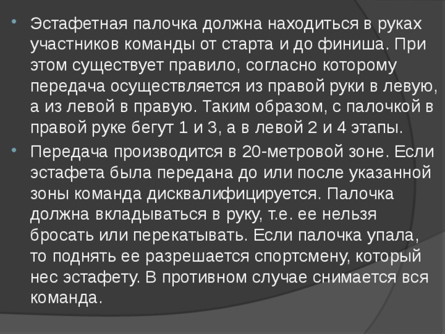 Эстафетная палочка должна находиться в руках участников команды от старта и до финиша. При этом существует правило, согласно которому передача осуществляется из правой руки в левую, а из левой в правую. Таким образом, с палочкой в правой руке бегут 1 и 3, а в левой 2 и 4 этапы. Передача производится в 20-метровой зоне. Если эстафета была передана до или после указанной зоны команда дисквалифицируется. Палочка должна вкладываться в руку, т.е. ее нельзя бросать или перекатывать. Если палочка упала, то поднять ее разрешается спортсмену, который нес эстафету. В противном случае снимается вся команда. 