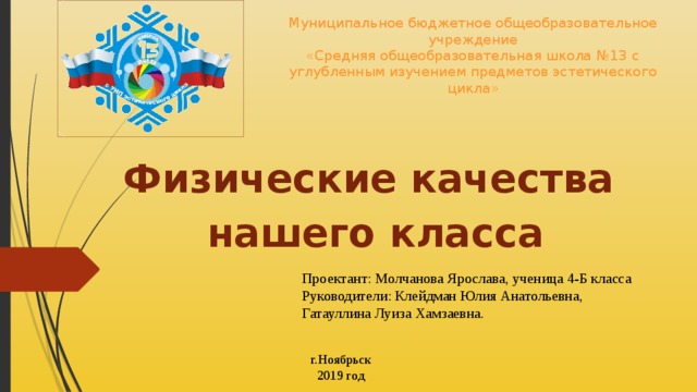Муниципальное бюджетное общеобразовательное учреждение  «Средняя общеобразовательная школа №13 с углубленным изучением предметов эстетического цикла» Физические качества нашего класса Проектант: Молчанова Ярослава, ученица 4-Б класса Руководители: Клейдман Юлия Анатольевна, Гатауллина Луиза Хамзаевна. г.Ноябрьск 2019 год 