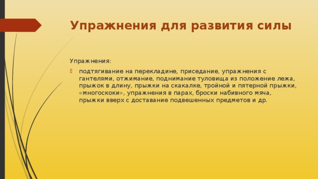 Упражнения для развития силы Упражнения: подтягивание на перекладине, приседание, упражнения с гантелями, отжимание, поднимание туловища из положение лежа, прыжок в длину, прыжки на скакалке, тройной и пятерной прыжки, «многоскоки», упражнения в парах, броски набивного мяча, прыжки вверх с доставание подвешенных предметов и др. 