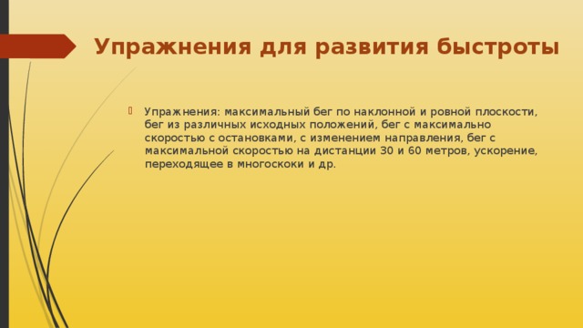 Упражнения для развития быстроты Упражнения: максимальный бег по наклонной и ровной плоскости, бег из различных исходных положений, бег с максимально скоростью с остановками, с изменением направления, бег с максимальной скоростью на дистанции 30 и 60 метров, ускорение, переходящее в многоскоки и др. 
