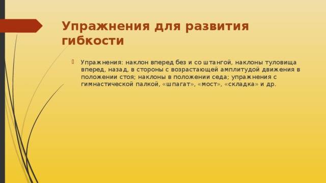 Упражнения для развития гибкости Упражнения: наклон вперед без и со штангой, наклоны туловища вперед, назад, в стороны с возрастающей амплитудой движения в положении стоя; наклоны в положении седа; упражнения с гимнастической палкой, «шпагат», «мост», «складка» и др. 