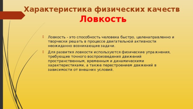 Характеристика физических качеств   Ловкость Ловкость - это способность человека быстро, целенаправленно и творчески решать в процессе двигательной активности неожиданно возникающие задачи.  Для развития ловкости используются физические упражнения, требующие точного воспроизведения движений пространственным, временным и динамическими характеристиками, а также перестроением движений в зависимости от внешних условий. 