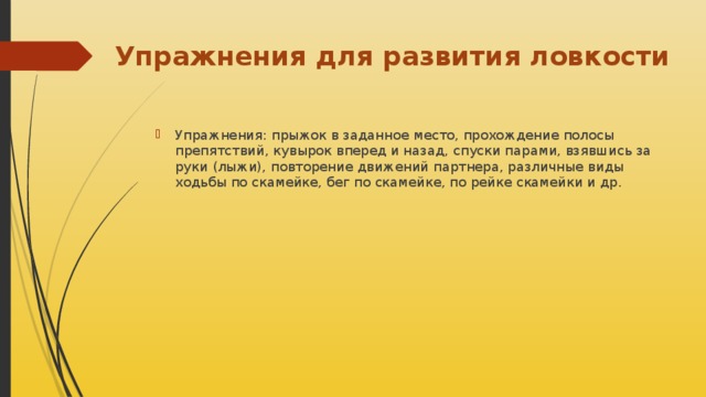 Упражнения для развития ловкости Упражнения: прыжок в заданное место, прохождение полосы препятствий, кувырок вперед и назад, спуски парами, взявшись за руки (лыжи), повторение движений партнера, различные виды ходьбы по скамейке, бег по скамейке, по рейке скамейки и др. 