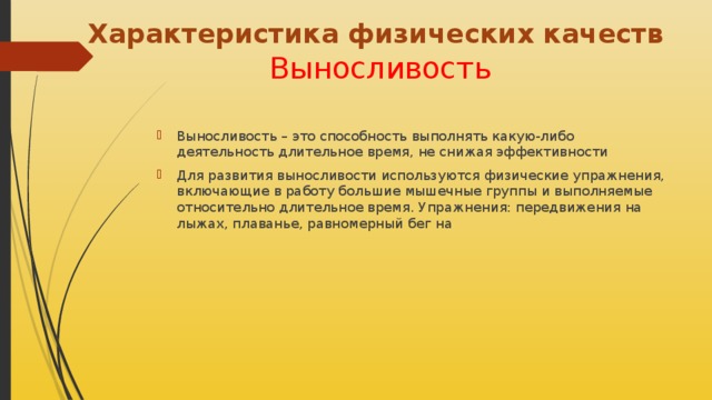 Характеристика физических качеств   Выносливость Выносливость – это способность выполнять какую-либо деятельность длительное время, не снижая эффективности Для развития выносливости используются физические упражнения, включающие в работу большие мышечные группы и выполняемые относительно длительное время. Упражнения: передвижения на лыжах, плаванье, равномерный бег на 