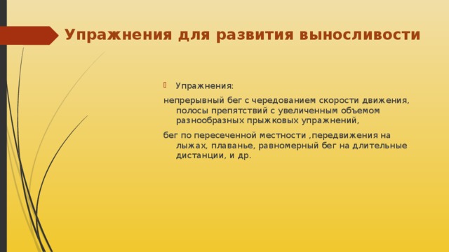 Упражнения для развития выносливости Упражнения: непрерывный бег с чередованием скорости движения, полосы препятствий с увеличенным объемом разнообразных прыжковых упражнений, бег по пересеченной местности ,передвижения на лыжах, плаванье, равномерный бег на длительные дистанции, и др. 
