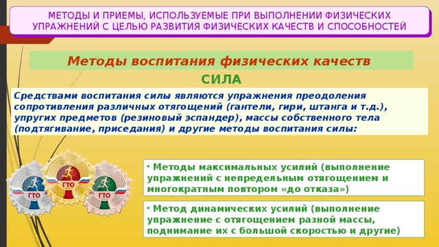 МЕТОДЫ И ПРИЕМЫ, ИСПОЛЬЗУЕМЫЕ ПРИ ВЫПОЛНЕНИИ ФИЗИЧЕСКИХ УПРАЖНЕНИЙ С ЦЕЛЬЮ РАЗВИТИЯ ФИЗИЧЕСКИХ КАЧЕСТВ И СПОСОБНОСТЕЙ Методы воспитания физических качеств СИЛА Средствами воспитания силы являются упражнения преодоления сопротивления различных отягощений (гантели, гири, штанга и т.д.), упругих предметов (резиновый эспандер), массы собственного тела (подтягивание, приседания) и другие методы воспитания силы:  Методы максимальных усилий (выполнение упражнений с непредельным отягощением и многократным повтором «до отказа»)  Метод динамических усилий (выполнение упражнение с отягощением разной массы, поднимание их с большой скоростью и другие) 