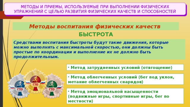 МЕТОДЫ И ПРИЕМЫ, ИСПОЛЬЗУЕМЫЕ ПРИ ВЫПОЛНЕНИИ ФИЗИЧЕСКИХ УПРАЖНЕНИЙ С ЦЕЛЬЮ РАЗВИТИЯ ФИЗИЧЕСКИХ КАЧЕСТВ И СПОСОБНОСТЕЙ Методы воспитания физических качеств БЫСТРОТА Средствами воспитания быстроты будут такие движения, которые можно выполнять с максимальной скоростью, они должны быть простые по координации и выполнение их не должно быть продолжительным.  Метод затрудненных условий (отягощение)  Метод облегченных условий (бег под уклон, метание облегченных снарядов)  Метод эмоциональной насыщенности (подвижные игры, спортивные игры, бег по местности) 