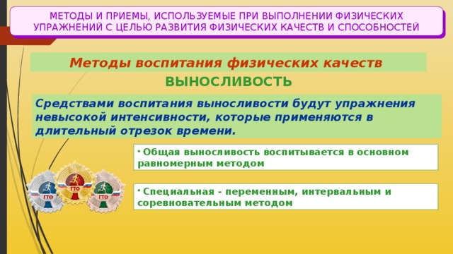 МЕТОДЫ И ПРИЕМЫ, ИСПОЛЬЗУЕМЫЕ ПРИ ВЫПОЛНЕНИИ ФИЗИЧЕСКИХ УПРАЖНЕНИЙ С ЦЕЛЬЮ РАЗВИТИЯ ФИЗИЧЕСКИХ КАЧЕСТВ И СПОСОБНОСТЕЙ Методы воспитания физических качеств ВЫНОСЛИВОСТЬ Средствами воспитания выносливости будут упражнения невысокой интенсивности, которые применяются в длительный отрезок времени.  Общая выносливость воспитывается в основном равномерным методом  Специальная - переменным, интервальным и соревновательным методом 