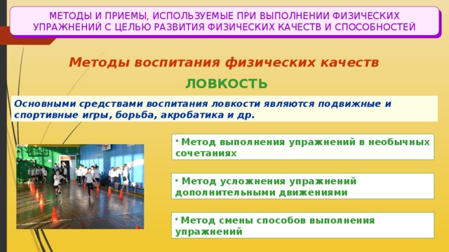МЕТОДЫ И ПРИЕМЫ, ИСПОЛЬЗУЕМЫЕ ПРИ ВЫПОЛНЕНИИ ФИЗИЧЕСКИХ УПРАЖНЕНИЙ С ЦЕЛЬЮ РАЗВИТИЯ ФИЗИЧЕСКИХ КАЧЕСТВ И СПОСОБНОСТЕЙ Методы воспитания физических качеств ЛОВКОСТЬ Основными средствами воспитания ловкости являются подвижные и спортивные игры, борьба, акробатика и др.  Метод выполнения упражнений в необычных сочетаниях  Метод усложнения упражнений дополнительными движениями  Метод смены способов выполнения упражнений 