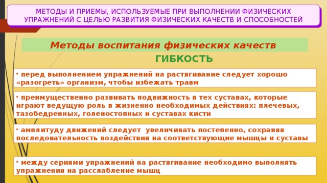 МЕТОДЫ И ПРИЕМЫ, ИСПОЛЬЗУЕМЫЕ ПРИ ВЫПОЛНЕНИИ ФИЗИЧЕСКИХ УПРАЖНЕНИЙ С ЦЕЛЬЮ РАЗВИТИЯ ФИЗИЧЕСКИХ КАЧЕСТВ И СПОСОБНОСТЕЙ Методы воспитания физических качеств ГИБКОСТЬ  перед выполнением упражнений на растягивание следует хорошо «разогреть» организм, чтобы избежать травм  преимущественно развивать подвижность в тех суставах, которые играют ведущую роль в жизненно необходимых действиях: плечевых, тазобедренных, голеностопных и суставах кисти  амплитуду движений следует увеличивать постепенно, сохраняя последовательность воздействия на соответствующие мышцы и суставы  между сериями упражнений на растягивание необходимо выполнять упражнения на расслабление мышц 
