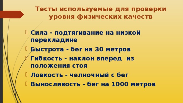 Тесты используемые для проверки уровня физических качеств   Сила - подтягивание на низкой перекладине Быстрота - бег на 30 метров Гибкость - наклон вперед из положения стоя Ловкость - челночный с бег Выносливость - бег на 1000 метров 