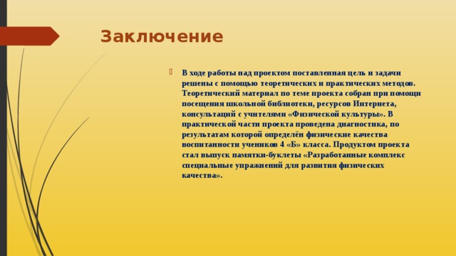 Заключение   В ходе работы над проектом поставленная цель и задачи решены с помощью теоретических и практических методов. Теоретический материал по теме проекта собран при помощи посещения школьной библиотеки, ресурсов Интернета, консультаций с учителями «Физической культуры». В практической части проекта проведена диагностика, по результатам которой определён физические качества воспитанности учеников 4 «Б» класса. Продуктом проекта стал выпуск памятки-буклеты «Разработанные комплекс специальные упражнений для развития физических качества». 