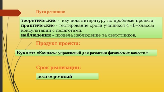 Пути решения:   теоретические - изучила литературу по проблеме проекта; практические - тестирование среди учащихся 4 «Б»класса; консультации с педагогами. наблюдения - провела наблюдение за сверстников; Продукт проекта:      Буклет: « Комплекс упражнений для развития физических качеств » Срок реализации: долгосрочный 