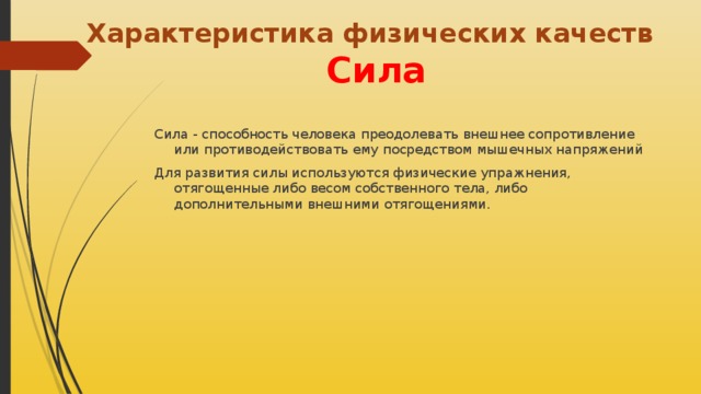 Характеристика физических качеств  Сила Сила - способность человека преодолевать внешнее сопротивление или противодействовать ему посредством мышечных напряжений Для развития силы используются физические упражнения, отягощенные либо весом собственного тела, либо дополнительными внешними отягощениями.  