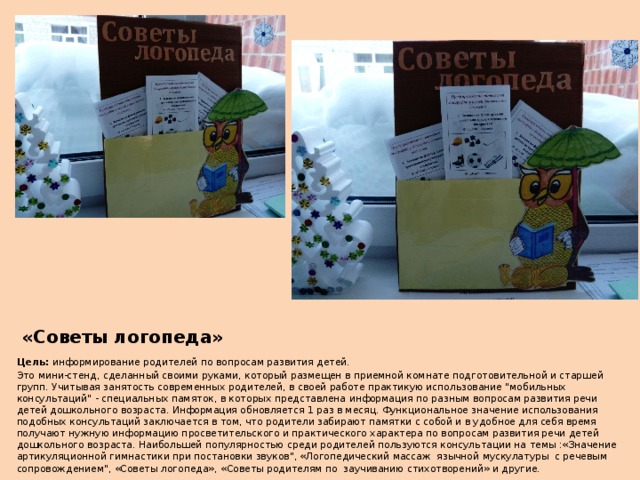 «Советы логопеда» Цель: информирование родителей по вопросам развития детей. Это мини-стенд, сделанный своими руками, который размещен в приемной комнате подготовительной и старшей групп. Учитывая занятость современных родителей, в своей работе практикую использование 