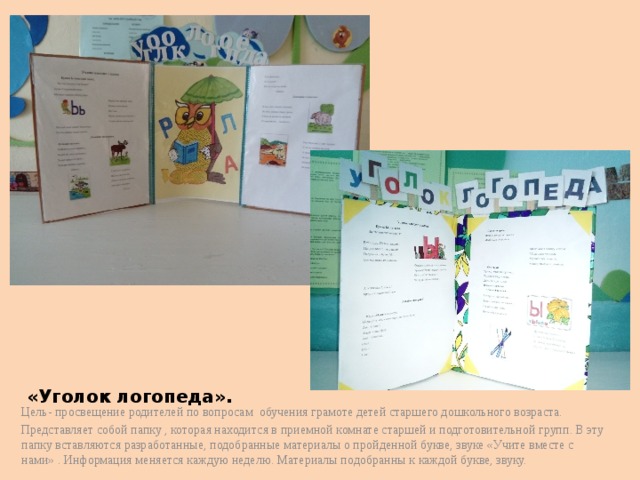 «Уголок логопеда». Цель- просвещение родителей по вопросам обучения грамоте детей старшего дошкольного возраста. Представляет собой папку , которая находится в приемной комнате старшей и подготовительной групп. В эту папку вставляются разработанные, подобранные материалы о пройденной букве, звуке «Учите вместе с нами» . Информация меняется каждую неделю. Материалы подобранны к каждой букве, звуку. 
