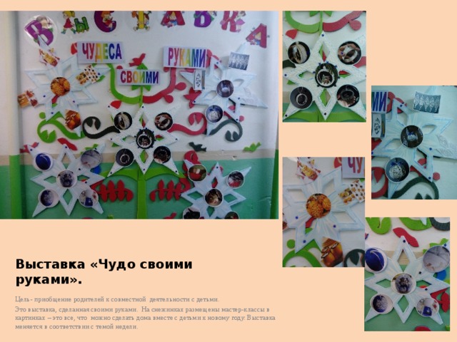 Выставка «Чудо своими руками». Цель- приобщение родителей к совместной деятельности с детьми. Это выставка, сделанная своими руками. На снежинках размещены мастер-классы в картинках – это все, что можно сделать дома вместе с детьми к новому году. Выставка меняется в соответствии с темой недели. 