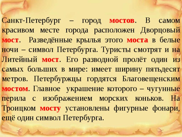 Санкт-Петербург – город мостов . В самом красивом месте города расположен Дворцовый мост . Разведённые крылья этого моста  в белые ночи – символ Петербурга. Туристы смотрят и на Литейный мост . Его разводной пролёт один из самых больших в мире: имеет ширину пятьдесят метров. Петербуржцы гордятся Благовещенским мостом . Главное украшение которого – чугунные перила с изображением морских коньков. На Троицком мосту  установлены фигурные фонари, ещё один символ Петербурга. 