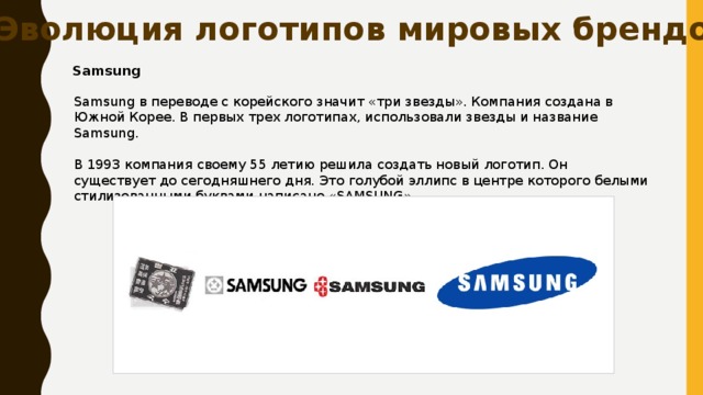 Эволюция логотипов мировых брендов Samsung Samsung в переводе с корейского значит «три звезды». Компания создана в Южной Корее. В первых трех логотипах, использовали звезды и название Samsung. В 1993 компания своему 55 летию решила создать новый логотип. Он существует до сегодняшнего дня. Это голубой эллипс в центре которого белыми стилизованными буквами написано «SAMSUNG». 