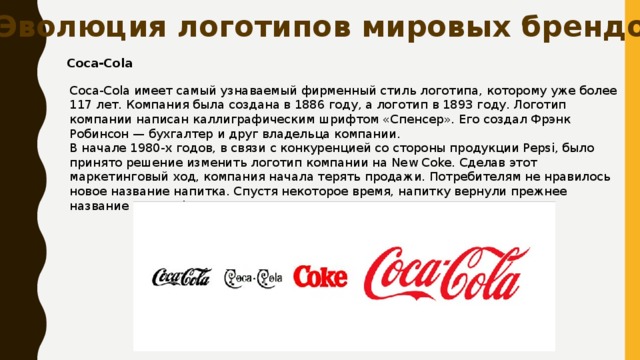 Эволюция логотипов мировых брендов Coca-Cola Coca-Cola имеет самый узнаваемый фирменный стиль логотипа, которому уже более 117 лет. Компания была создана в 1886 году, а логотип в 1893 году. Логотип компании написан каллиграфическим шрифтом «Спенсер». Его создал Фрэнк Робинсон — бухгалтер и друг владельца компании. В начале 1980-х годов, в связи с конкуренцией со стороны продукции Pepsi, было принято решение изменить логотип компании на New Coke. Сделав этот маркетинговый ход, компания начала терять продажи. Потребителям не нравилось новое название напитка. Спустя некоторое время, напитку вернули прежнее название Coca-Cola, тем самым компания улучшила свои продажи. 
