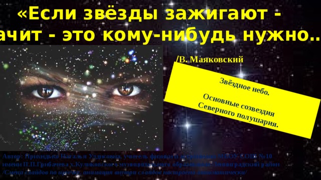 «Если звёзды зажигают - значит - это кому-нибудь нужно…» Звёздное небо.          / В. Маяковский  Основные созвездия Северного полушария. Автор: Прихидько Наталья Улдисовна, учитель физики и астрономии МБОУ СОШ №10 имени П.П.Грибачева х.Куликовского муниципального образования Ленинградский район /Смена слайдов по щелчку, анимация внутри слайдов настроена автоматически/ 