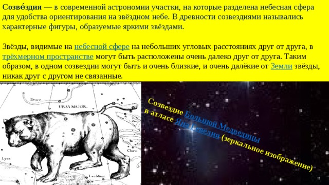 Созве́здия  — в современной астрономии участки, на которые разделена небесная сфера для удобства ориентирования на звёздном небе. В древности созвездиями назывались характерные фигуры, образуемые яркими звёздами. Звёзды, видимые на  небесной сфере  на небольших угловых расстояниях друг от друга, в  трёхмерном пространстве  могут быть расположены очень далеко друг от друга. Таким образом, в одном созвездии могут быть и очень близкие, и очень далёкие от  Земли  звёзды, никак друг с другом не связанные. Созвездие  Большой Медведицы   в атласе  Яна Гевелия  (зеркальное изображение) 