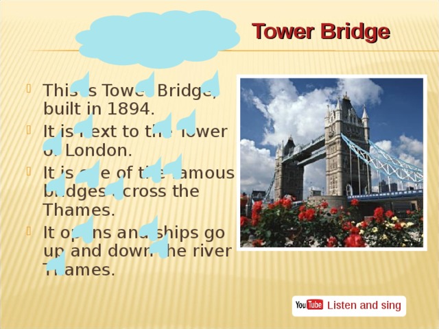 Tower Bridge This is Tower Bridge, built in 1894. It is next to the Tower of London. It is one of the famous bridges across the Thames. It opens and ships go up and down the river Thames. Listen and sing