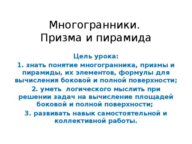 Многогранники.  Призма и пирамида Цель урока: 1. знать понятие многогранника, призмы и пирамиды, их элементов, формулы для вычисления боковой и полной поверхности; 2. уметь логического мыслить при решении задач на вычисление площадей боковой и полной поверхности; 3. развивать навык самостоятельной и коллективной работы. 