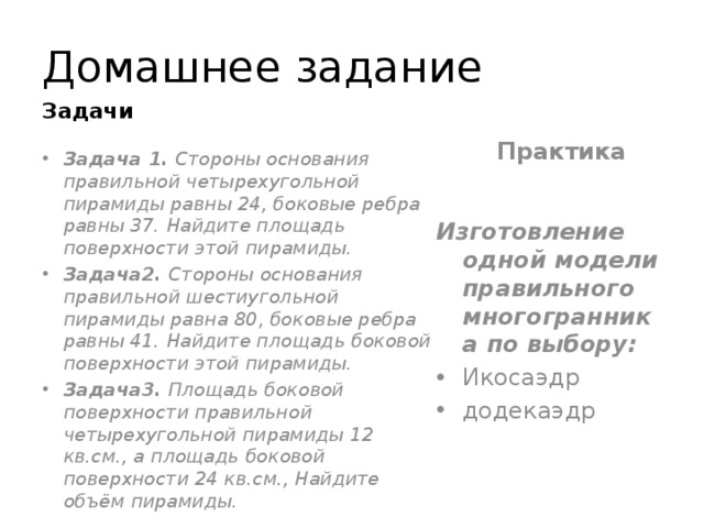 Домашнее задание Задачи Практика Задача 1.  Стороны основания правильной четырехугольной пирамиды равны 24, боковые ребра равны 37. Найдите площадь поверхности этой пирамиды. Задача2.  Стороны основания правильной шестиугольной пирамиды равна 80, боковые ребра равны 41. Найдите площадь боковой поверхности этой пирамиды. Задача3.  Площадь боковой поверхности правильной четырехугольной пирамиды 12 кв.см., а площадь боковой поверхности 24 кв.см., Найдите объём пирамиды. Изготовление одной модели правильного многогранника по выбору: Икосаэдр додекаэдр 