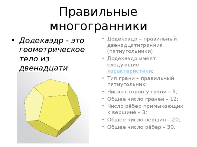 Правильные многогранники Додекаэдр - это геометрическое тело из двенадцати граней, каждая их которых - правильный пятиугольник   Додекаэдр – правильный двенадцатигранник (пятиугольники) Додекаэдр имеет следующие  характеристики : Тип грани – правильный пятиугольник; Число сторон у грани – 5; Общее число граней – 12; Число рёбер примыкающих к вершине – 3; Общее число вершин – 20; Общее число рёбер – 30. 