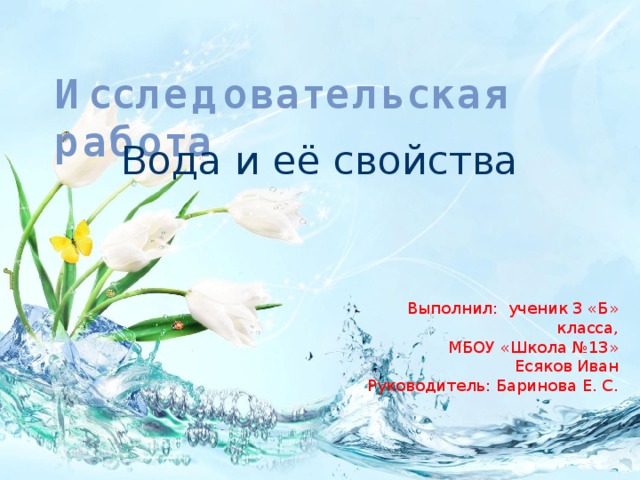 Исследовательская работа Вода и её свойства  Выполнил: ученик 3 «Б» класса, МБОУ «Школа №13» Есяков Иван Руководитель: Баринова Е. С. 