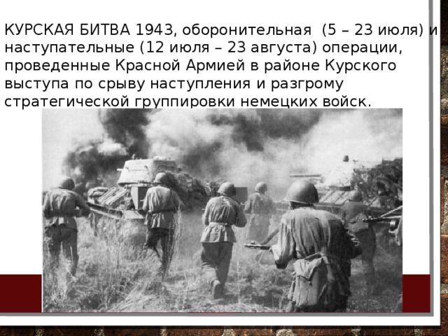 КУРСКАЯ БИТВА 1943, оборонительная  (5 – 23 июля) и наступательные (12 июля – 23 августа) операции, проведенные Красной Армией в районе Курского выступа по срыву наступления и разгрому стратегической группировки немецких войск. 